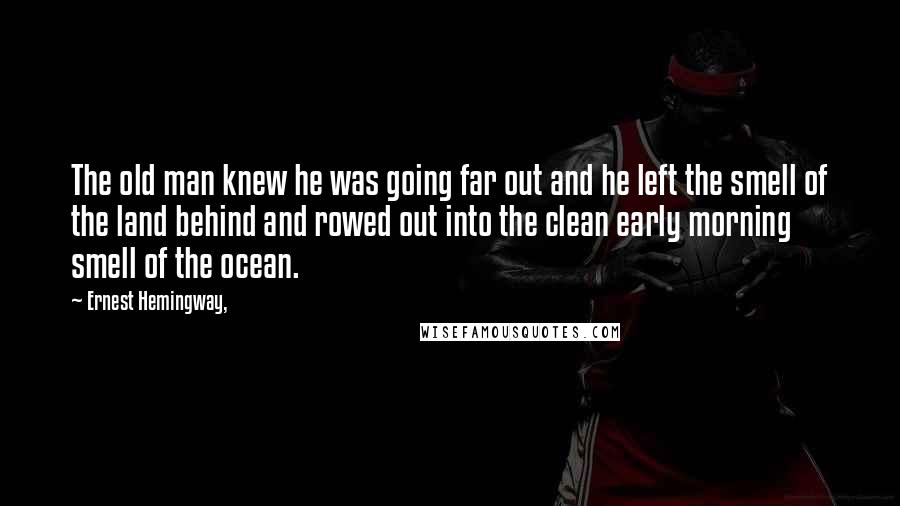 Ernest Hemingway, Quotes: The old man knew he was going far out and he left the smell of the land behind and rowed out into the clean early morning smell of the ocean.