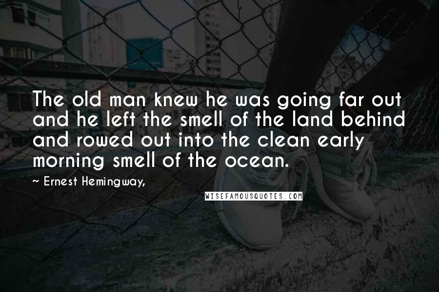 Ernest Hemingway, Quotes: The old man knew he was going far out and he left the smell of the land behind and rowed out into the clean early morning smell of the ocean.