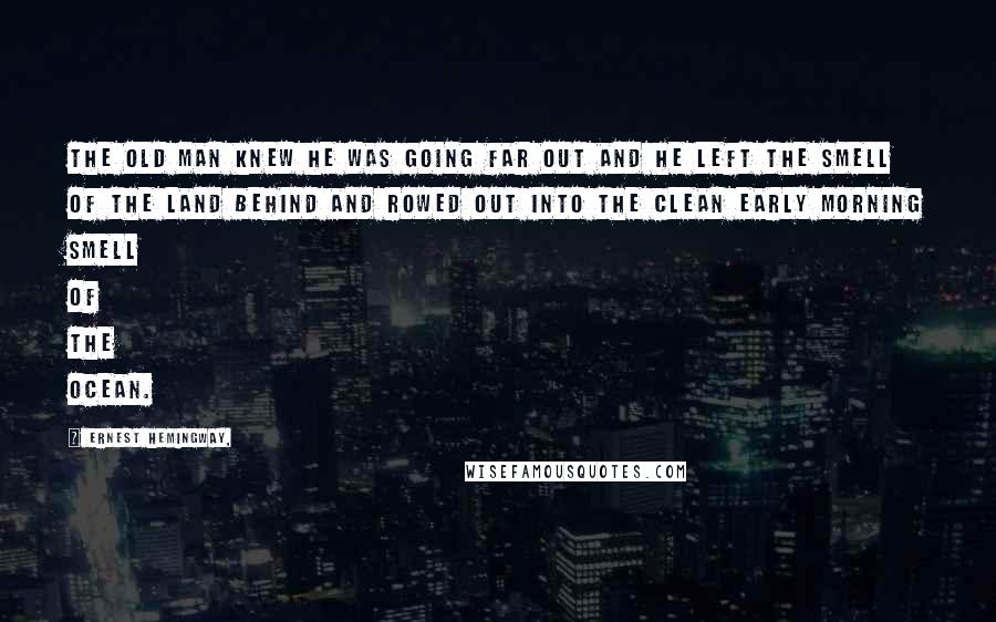 Ernest Hemingway, Quotes: The old man knew he was going far out and he left the smell of the land behind and rowed out into the clean early morning smell of the ocean.