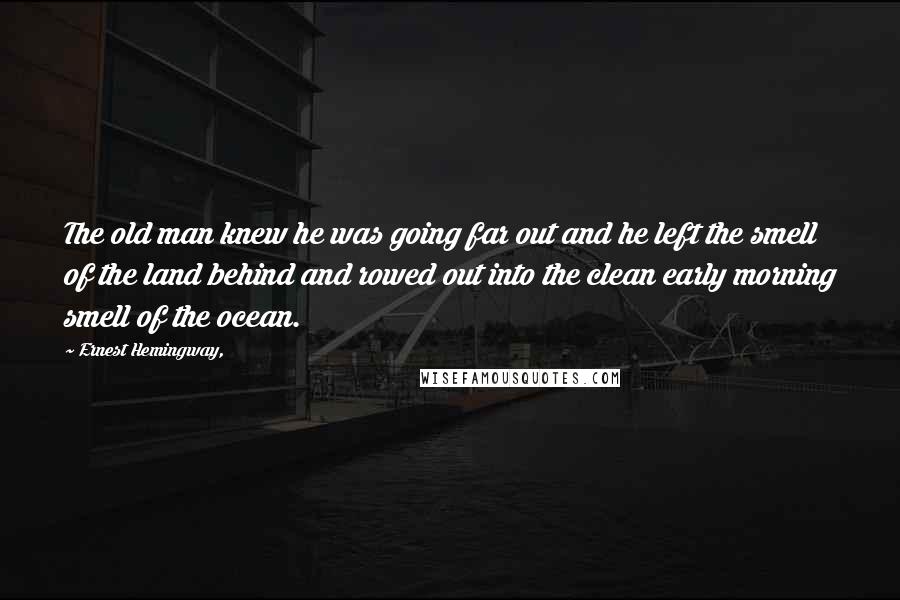 Ernest Hemingway, Quotes: The old man knew he was going far out and he left the smell of the land behind and rowed out into the clean early morning smell of the ocean.