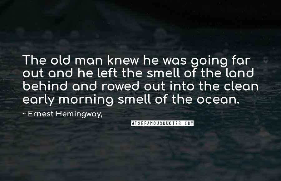 Ernest Hemingway, Quotes: The old man knew he was going far out and he left the smell of the land behind and rowed out into the clean early morning smell of the ocean.
