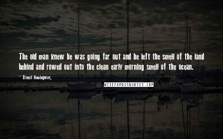 Ernest Hemingway, Quotes: The old man knew he was going far out and he left the smell of the land behind and rowed out into the clean early morning smell of the ocean.