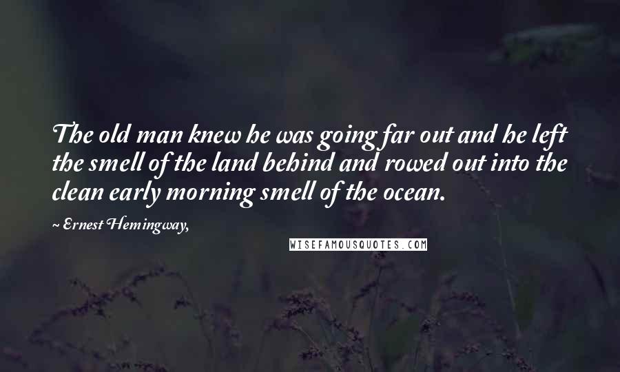 Ernest Hemingway, Quotes: The old man knew he was going far out and he left the smell of the land behind and rowed out into the clean early morning smell of the ocean.