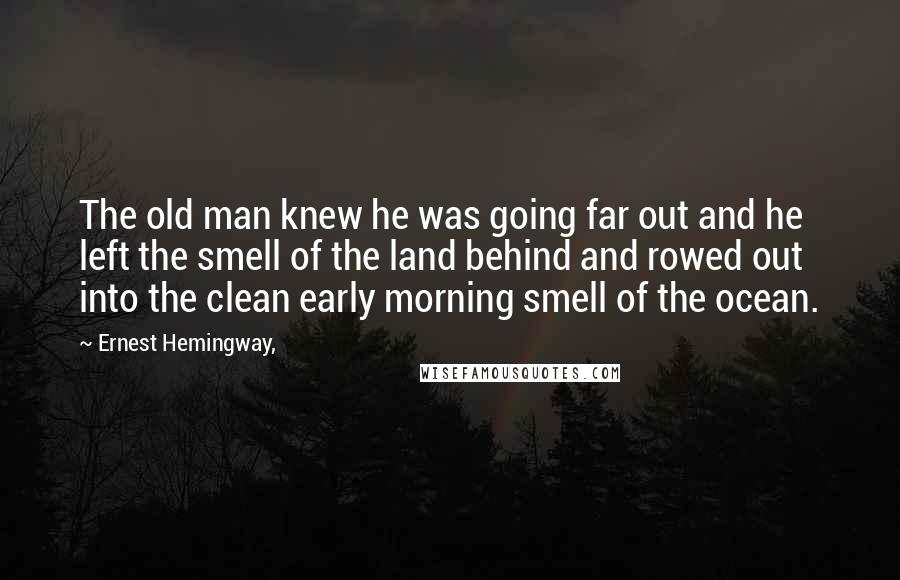 Ernest Hemingway, Quotes: The old man knew he was going far out and he left the smell of the land behind and rowed out into the clean early morning smell of the ocean.