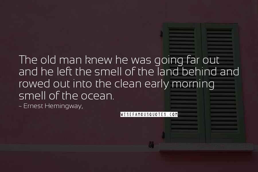 Ernest Hemingway, Quotes: The old man knew he was going far out and he left the smell of the land behind and rowed out into the clean early morning smell of the ocean.