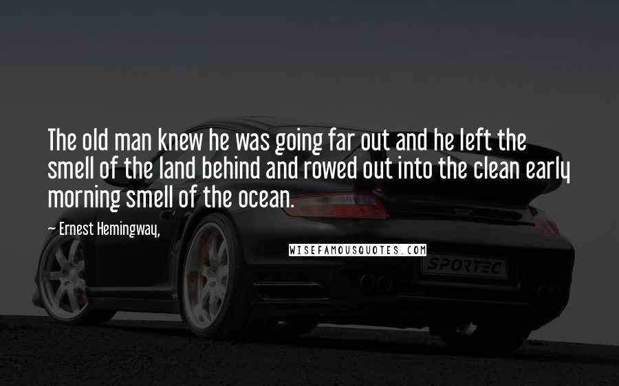 Ernest Hemingway, Quotes: The old man knew he was going far out and he left the smell of the land behind and rowed out into the clean early morning smell of the ocean.