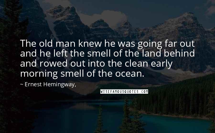 Ernest Hemingway, Quotes: The old man knew he was going far out and he left the smell of the land behind and rowed out into the clean early morning smell of the ocean.