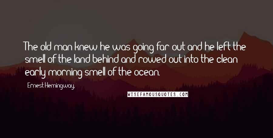 Ernest Hemingway, Quotes: The old man knew he was going far out and he left the smell of the land behind and rowed out into the clean early morning smell of the ocean.