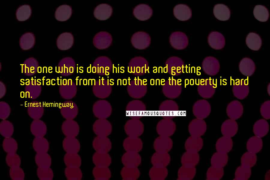 Ernest Hemingway, Quotes: The one who is doing his work and getting satisfaction from it is not the one the poverty is hard on.