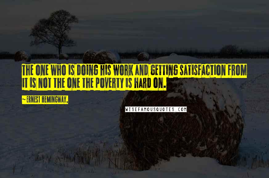 Ernest Hemingway, Quotes: The one who is doing his work and getting satisfaction from it is not the one the poverty is hard on.