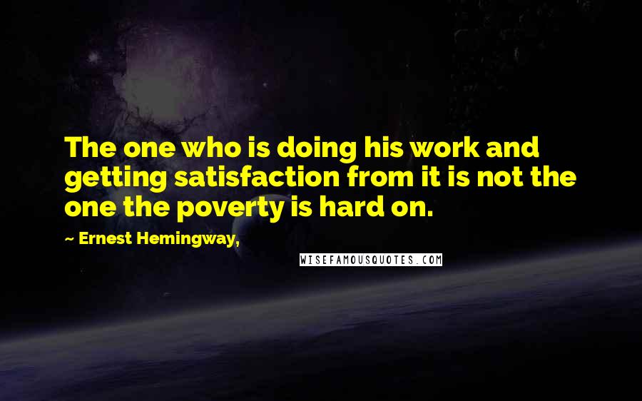 Ernest Hemingway, Quotes: The one who is doing his work and getting satisfaction from it is not the one the poverty is hard on.