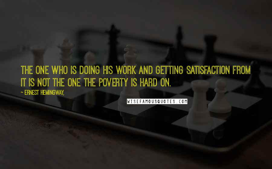 Ernest Hemingway, Quotes: The one who is doing his work and getting satisfaction from it is not the one the poverty is hard on.