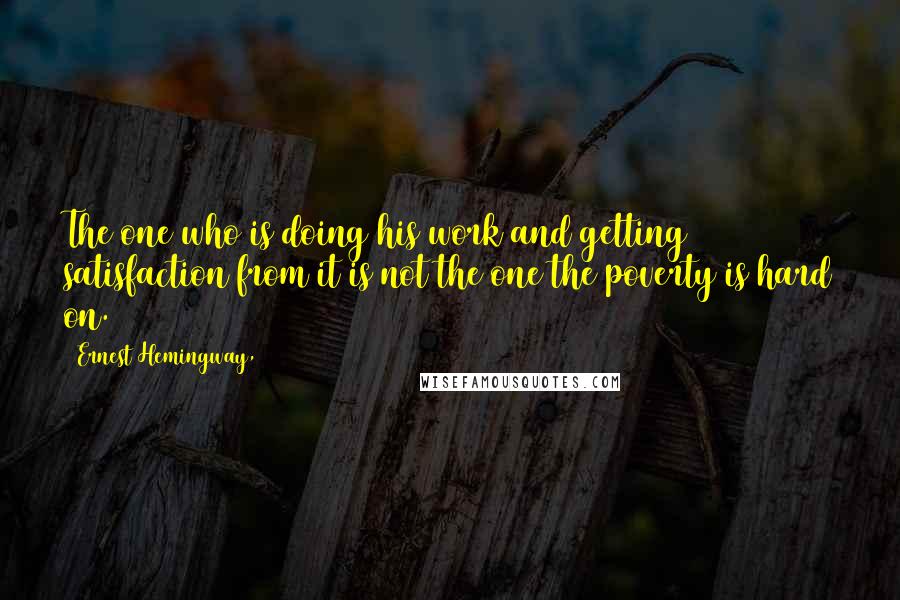 Ernest Hemingway, Quotes: The one who is doing his work and getting satisfaction from it is not the one the poverty is hard on.