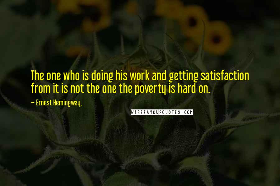 Ernest Hemingway, Quotes: The one who is doing his work and getting satisfaction from it is not the one the poverty is hard on.