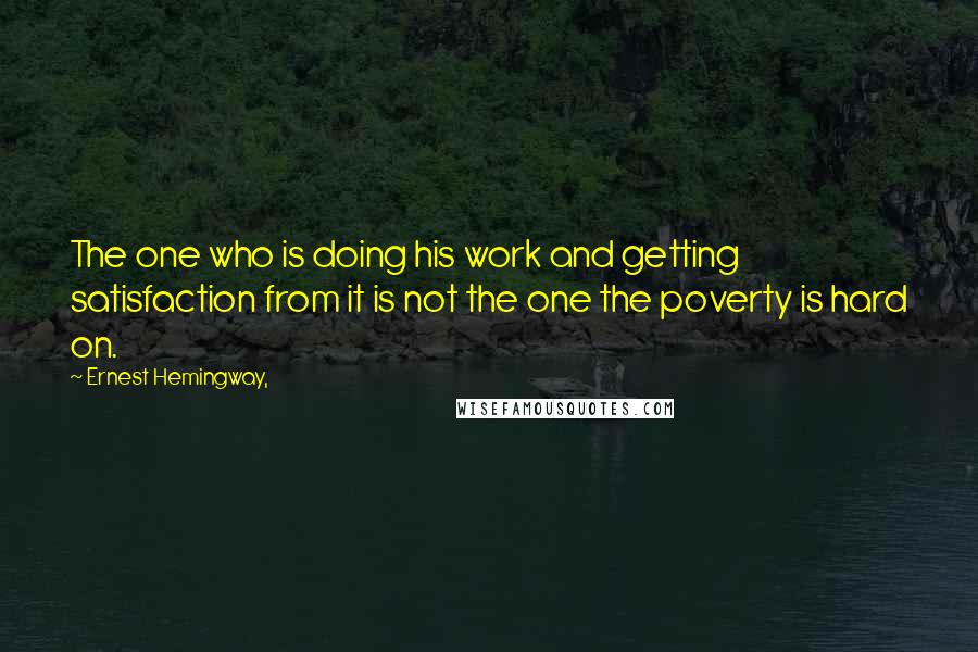 Ernest Hemingway, Quotes: The one who is doing his work and getting satisfaction from it is not the one the poverty is hard on.