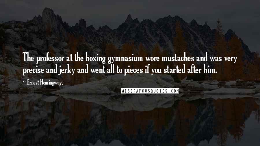 Ernest Hemingway, Quotes: The professor at the boxing gymnasium wore mustaches and was very precise and jerky and went all to pieces if you started after him.