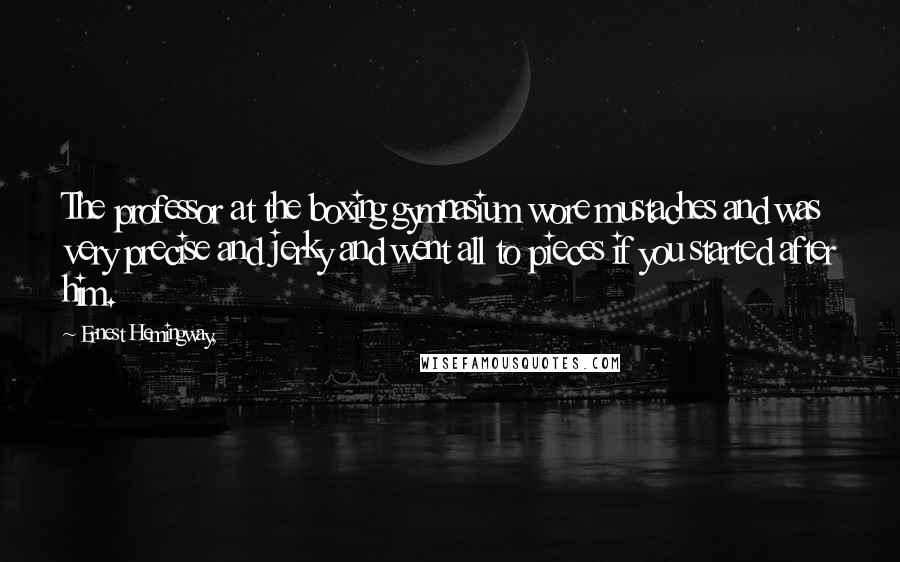 Ernest Hemingway, Quotes: The professor at the boxing gymnasium wore mustaches and was very precise and jerky and went all to pieces if you started after him.