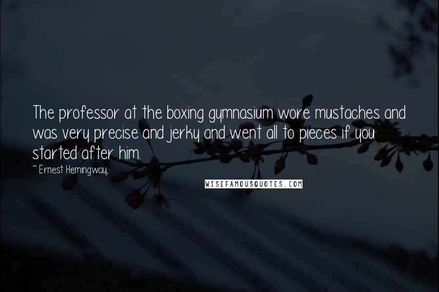 Ernest Hemingway, Quotes: The professor at the boxing gymnasium wore mustaches and was very precise and jerky and went all to pieces if you started after him.