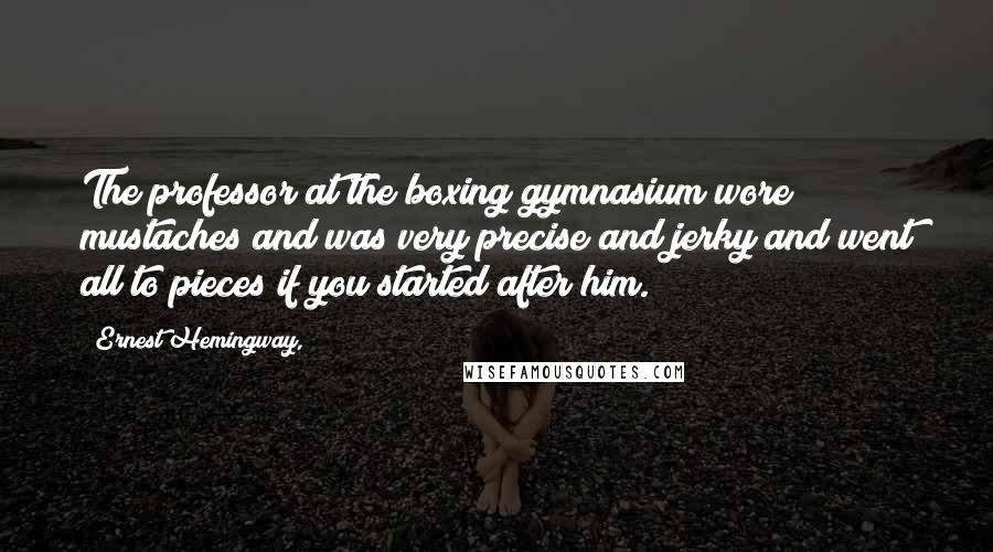 Ernest Hemingway, Quotes: The professor at the boxing gymnasium wore mustaches and was very precise and jerky and went all to pieces if you started after him.