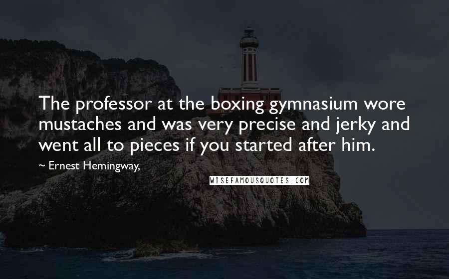 Ernest Hemingway, Quotes: The professor at the boxing gymnasium wore mustaches and was very precise and jerky and went all to pieces if you started after him.