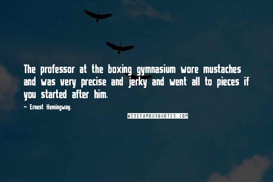 Ernest Hemingway, Quotes: The professor at the boxing gymnasium wore mustaches and was very precise and jerky and went all to pieces if you started after him.