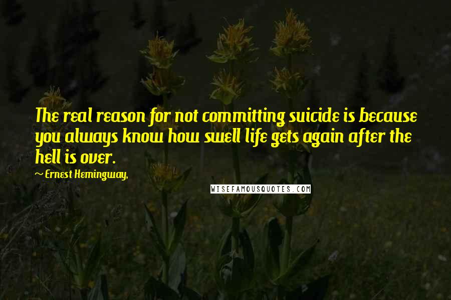 Ernest Hemingway, Quotes: The real reason for not committing suicide is because you always know how swell life gets again after the hell is over.