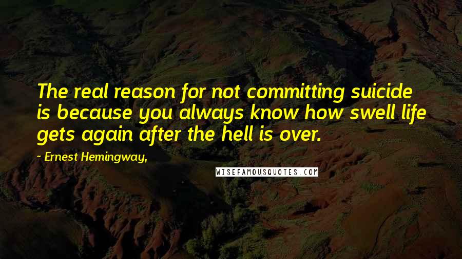 Ernest Hemingway, Quotes: The real reason for not committing suicide is because you always know how swell life gets again after the hell is over.