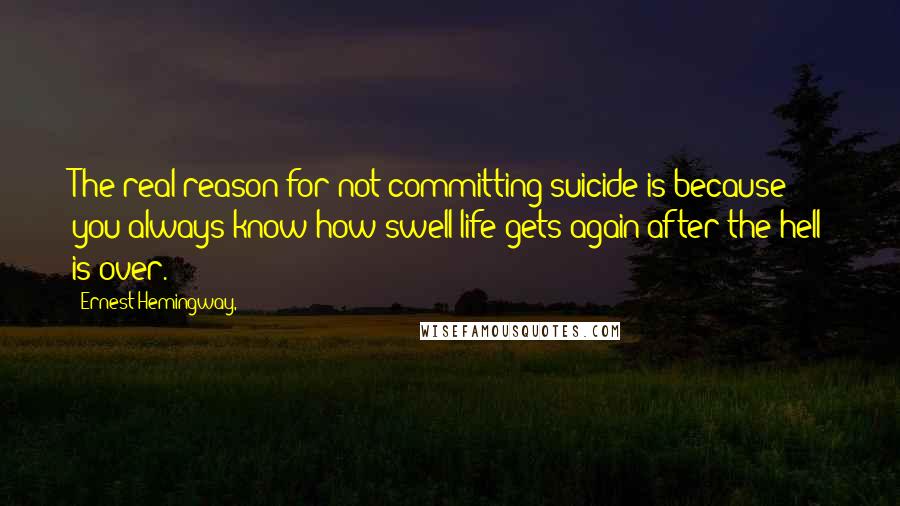 Ernest Hemingway, Quotes: The real reason for not committing suicide is because you always know how swell life gets again after the hell is over.