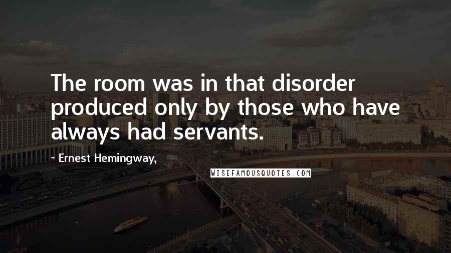 Ernest Hemingway, Quotes: The room was in that disorder produced only by those who have always had servants.