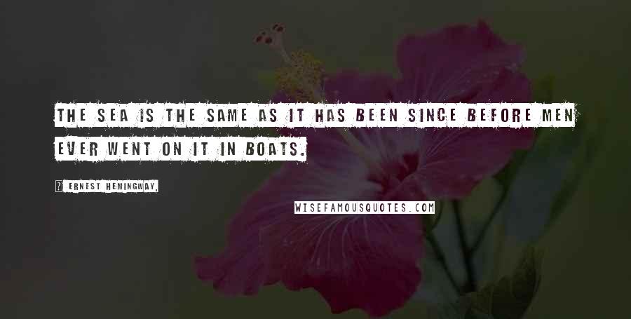Ernest Hemingway, Quotes: The sea is the same as it has been since before men ever went on it in boats.