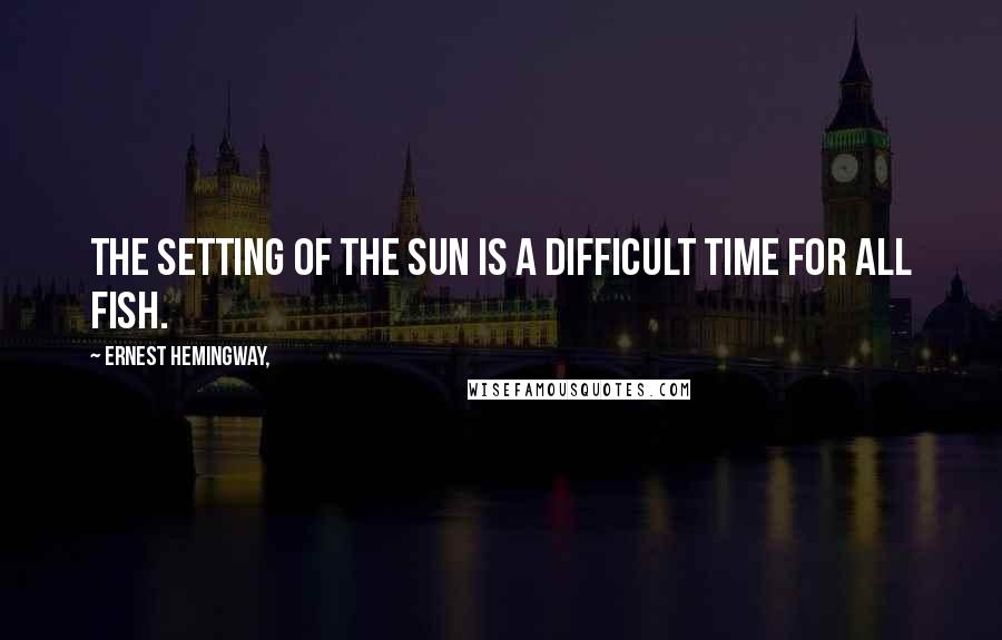 Ernest Hemingway, Quotes: The setting of the sun is a difficult time for all fish.