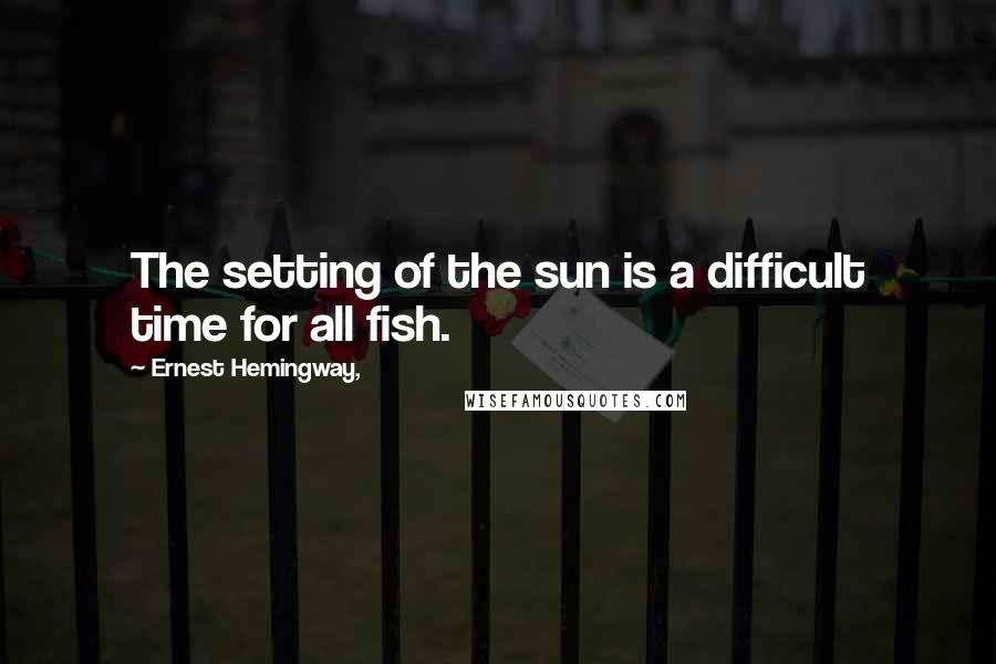 Ernest Hemingway, Quotes: The setting of the sun is a difficult time for all fish.