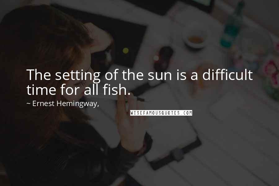 Ernest Hemingway, Quotes: The setting of the sun is a difficult time for all fish.