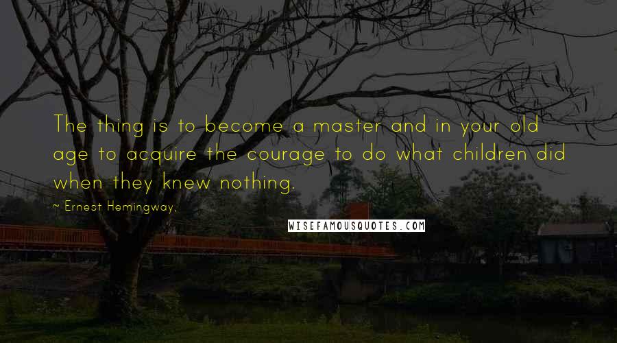 Ernest Hemingway, Quotes: The thing is to become a master and in your old age to acquire the courage to do what children did when they knew nothing.