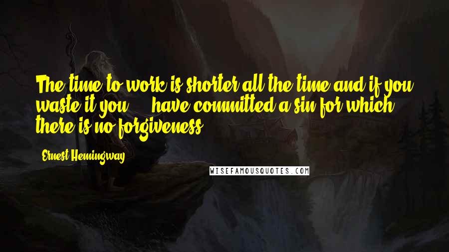 Ernest Hemingway, Quotes: The time to work is shorter all the time and if you waste it you ... have committed a sin for which there is no forgiveness.