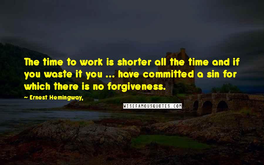 Ernest Hemingway, Quotes: The time to work is shorter all the time and if you waste it you ... have committed a sin for which there is no forgiveness.