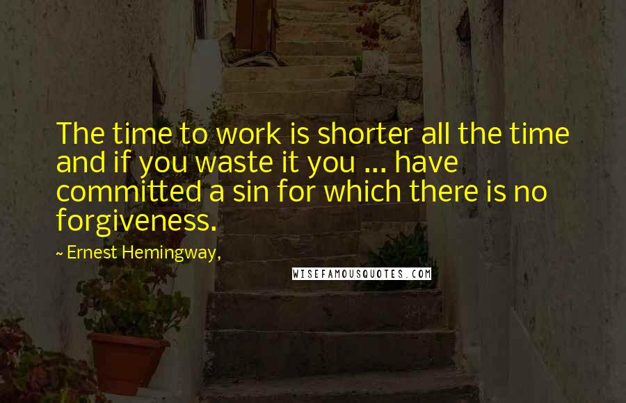 Ernest Hemingway, Quotes: The time to work is shorter all the time and if you waste it you ... have committed a sin for which there is no forgiveness.