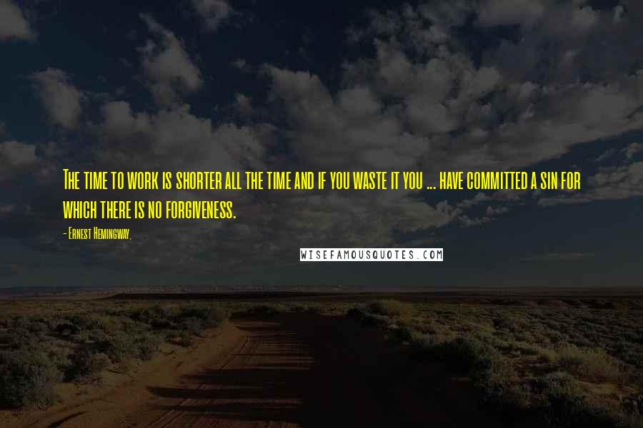 Ernest Hemingway, Quotes: The time to work is shorter all the time and if you waste it you ... have committed a sin for which there is no forgiveness.