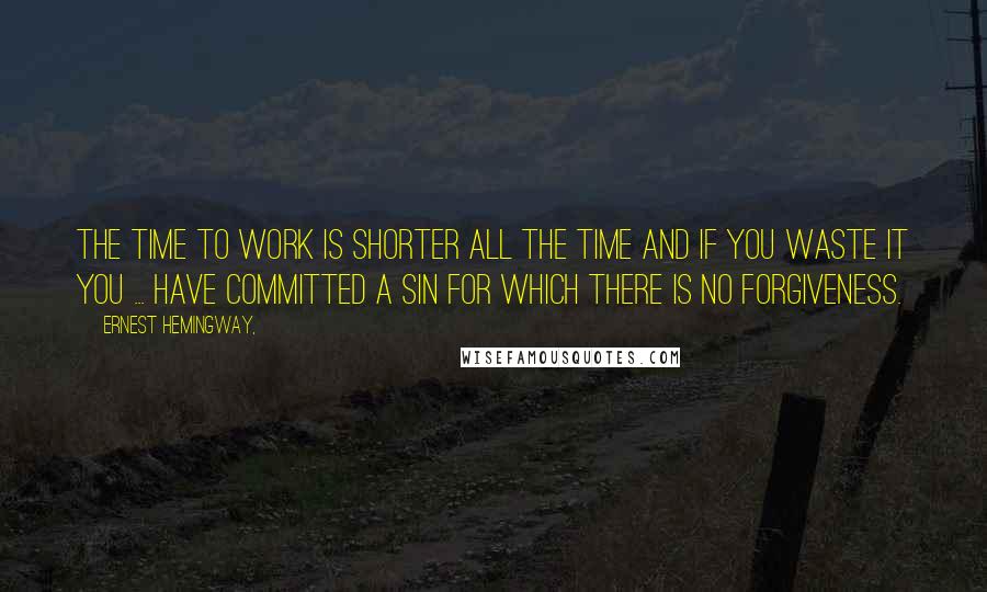 Ernest Hemingway, Quotes: The time to work is shorter all the time and if you waste it you ... have committed a sin for which there is no forgiveness.