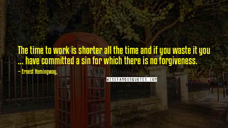 Ernest Hemingway, Quotes: The time to work is shorter all the time and if you waste it you ... have committed a sin for which there is no forgiveness.