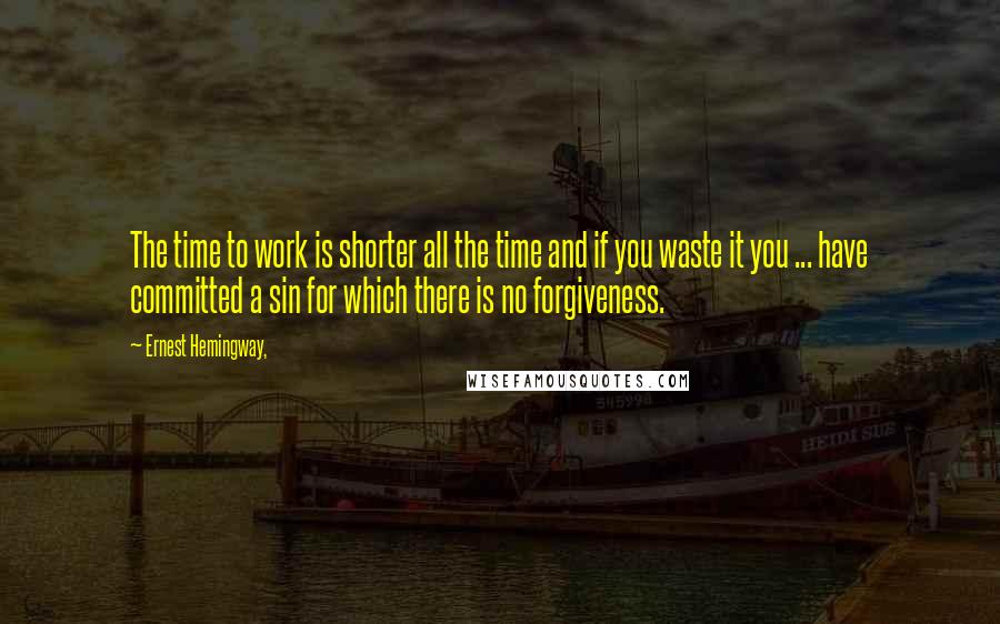 Ernest Hemingway, Quotes: The time to work is shorter all the time and if you waste it you ... have committed a sin for which there is no forgiveness.
