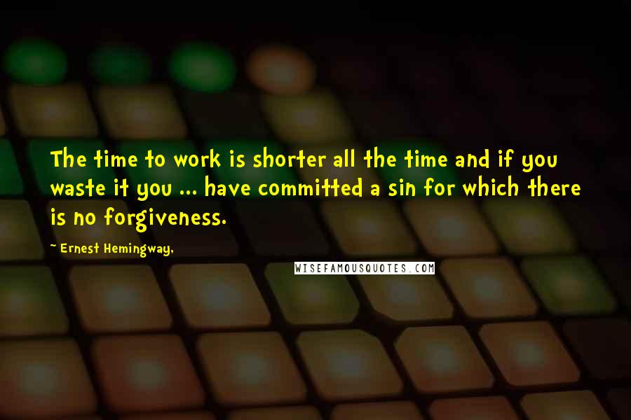 Ernest Hemingway, Quotes: The time to work is shorter all the time and if you waste it you ... have committed a sin for which there is no forgiveness.