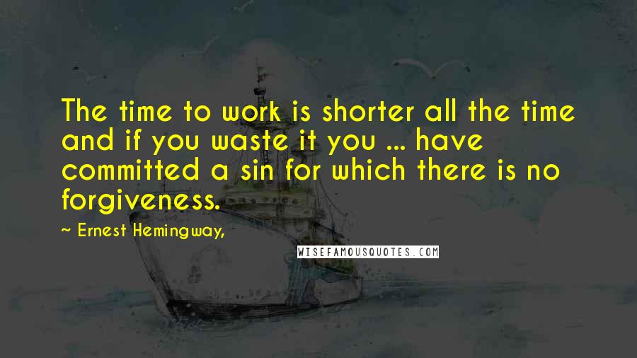 Ernest Hemingway, Quotes: The time to work is shorter all the time and if you waste it you ... have committed a sin for which there is no forgiveness.