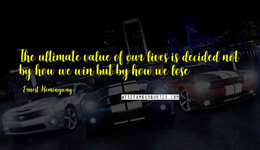 Ernest Hemingway, Quotes: The ultimate value of our lives is decided not by how we win but by how we lose