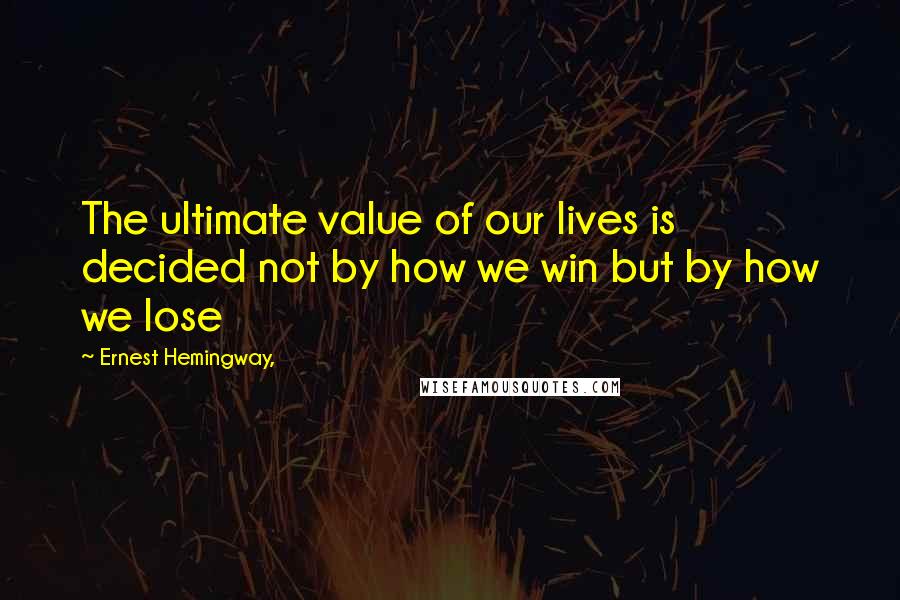 Ernest Hemingway, Quotes: The ultimate value of our lives is decided not by how we win but by how we lose