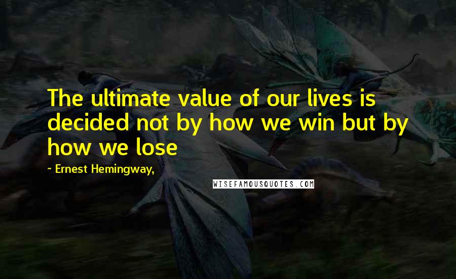 Ernest Hemingway, Quotes: The ultimate value of our lives is decided not by how we win but by how we lose