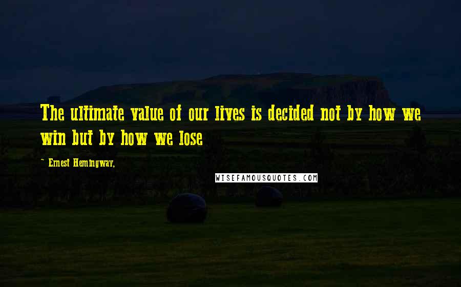 Ernest Hemingway, Quotes: The ultimate value of our lives is decided not by how we win but by how we lose