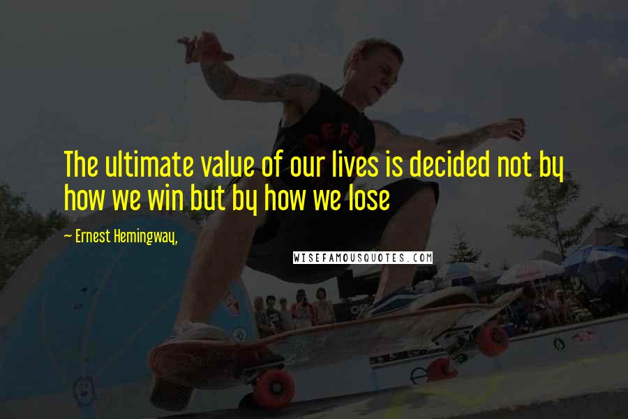 Ernest Hemingway, Quotes: The ultimate value of our lives is decided not by how we win but by how we lose