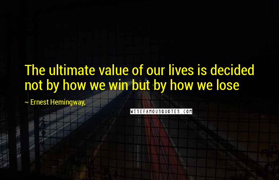 Ernest Hemingway, Quotes: The ultimate value of our lives is decided not by how we win but by how we lose