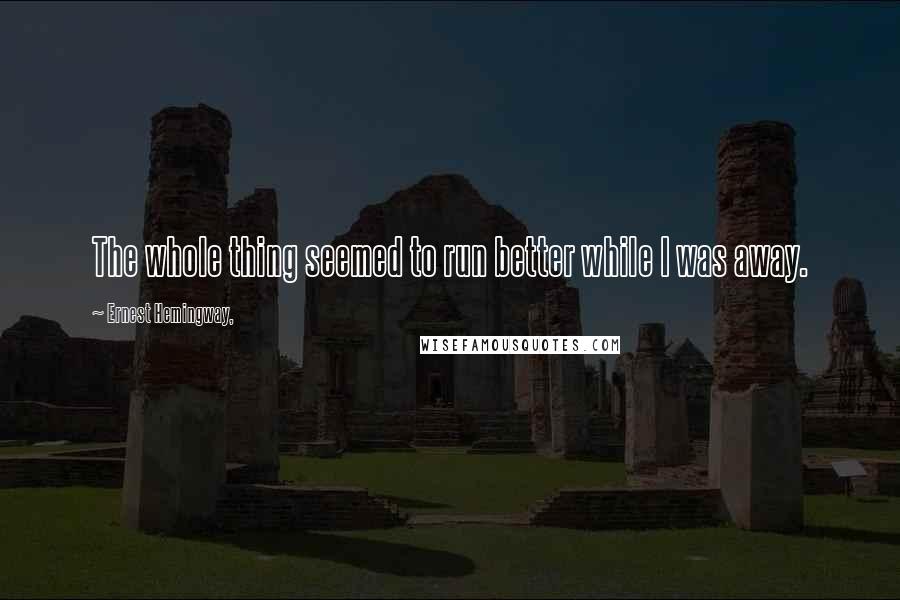 Ernest Hemingway, Quotes: The whole thing seemed to run better while I was away.